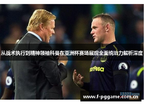 从战术执行到精神领袖科曼在亚洲杯赛场展现全面统治力解析深度