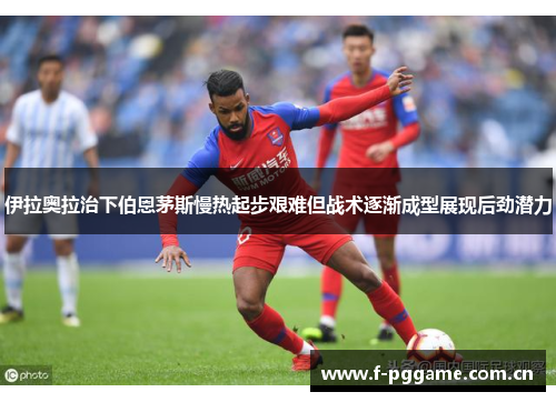 伊拉奥拉治下伯恩茅斯慢热起步艰难但战术逐渐成型展现后劲潜力 伊拉奥拉治下伯恩茅斯慢热起步艰难但战术逐渐成型展现后劲潜力