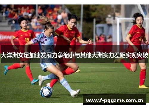大洋洲女足加速发展力争缩小与其他大洲实力差距实现突破